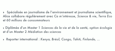   Spécialisée en journalisme de l’environnement et journalisme scientifique, Alice collabore régulièrement avec Ca m’intéresse, Science & vie, Terra Eco et 60 millions de consommateurs
 Diplômée d’un Master 1 Sciences de la vie et de la santé, option écologie et d’un Master 2 Médiation des sciences
  Reporter international : Kenya, Brésil, Congo, Tahiti, Finlande, ...