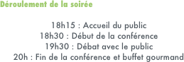 Déroulement de la soirée 

18h15 : Accueil du public
18h30 : Début de la conférence
19h30 : Débat avec le public
20h : Fin de la conférence et buffet gourmand
